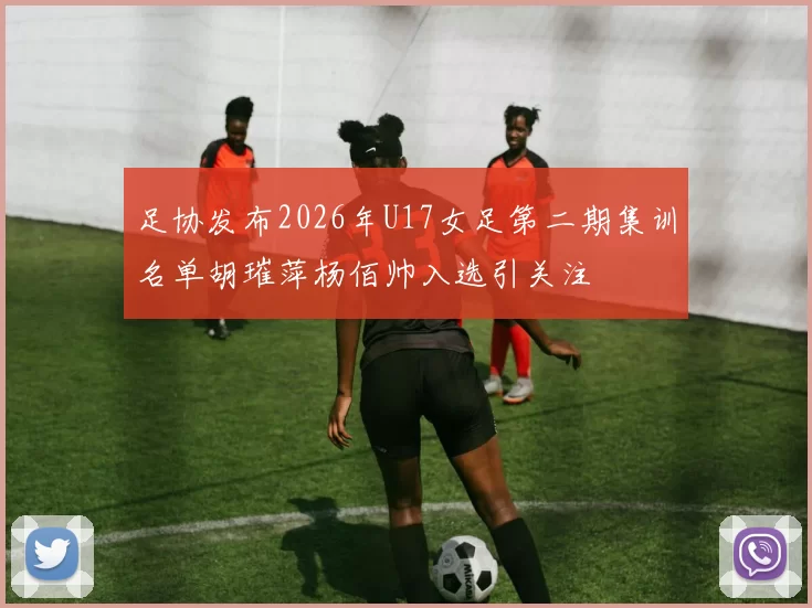 足协发布2026年U17女足第二期集训名单胡璀萍杨佰帅入选引关注