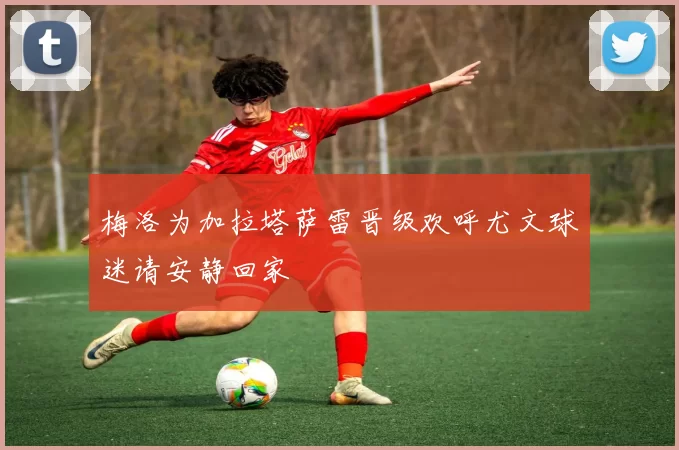 梅洛为加拉塔萨雷晋级欢呼尤文球迷请安静回家