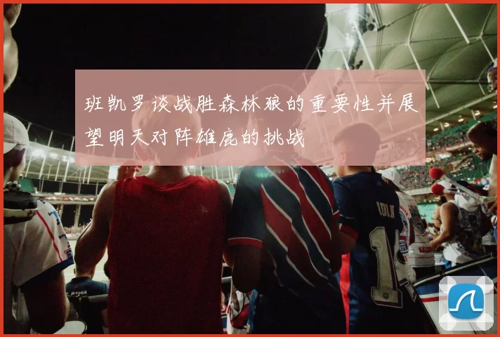 班凯罗谈战胜森林狼的重要性并展望明天对阵雄鹿的挑战