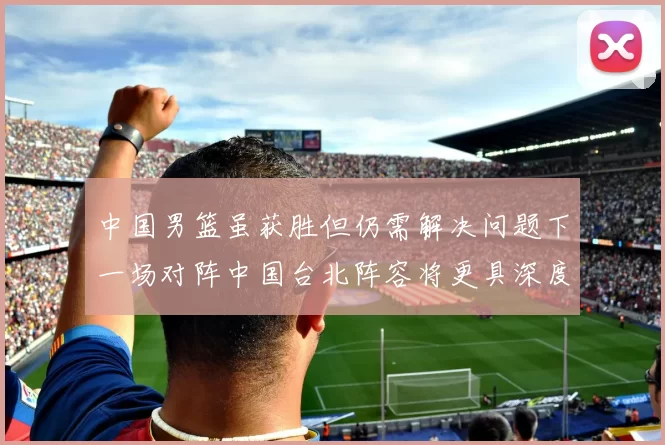 中国男篮虽获胜但仍需解决问题下一场对阵中国台北阵容将更具深度