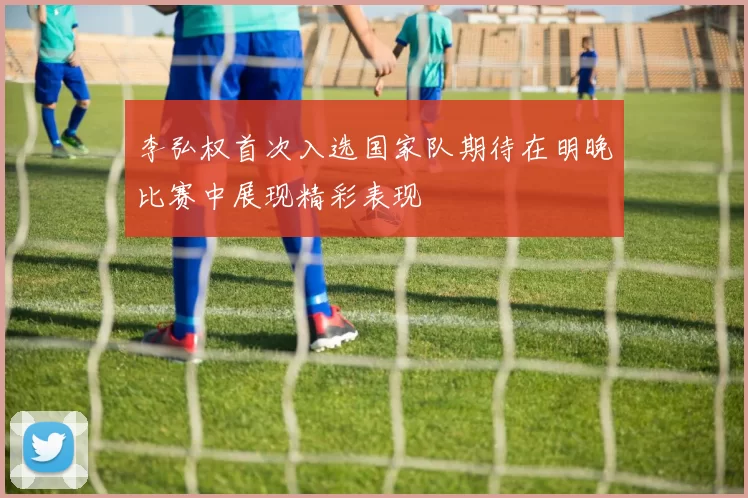 李弘权首次入选国家队期待在明晚比赛中展现精彩表现