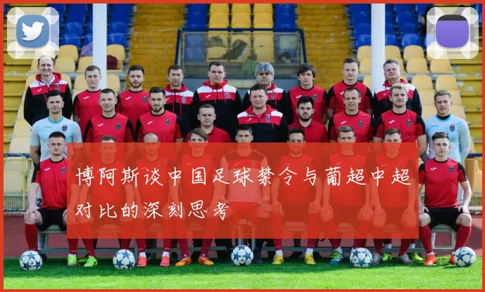 博阿斯谈中国足球禁令与葡超中超对比的深刻思考