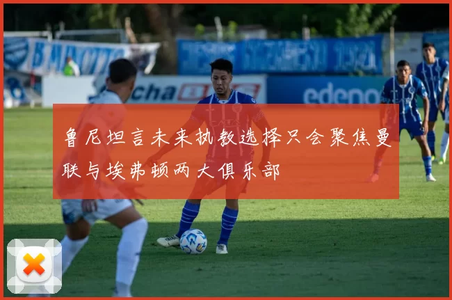 鲁尼坦言未来执教选择只会聚焦曼联与埃弗顿两大俱乐部