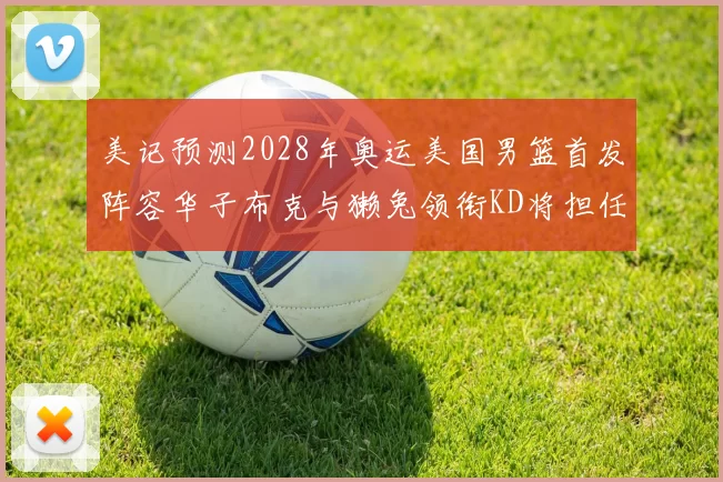 美记预测2028年奥运美国男篮首发阵容华子布克与獭兔领衔KD将担任替补