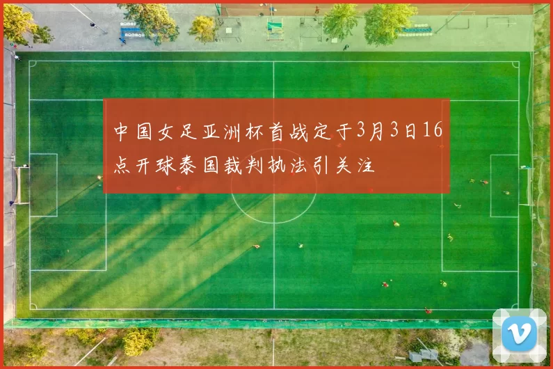 中国女足亚洲杯首战定于3月3日16点开球泰国裁判执法引关注
