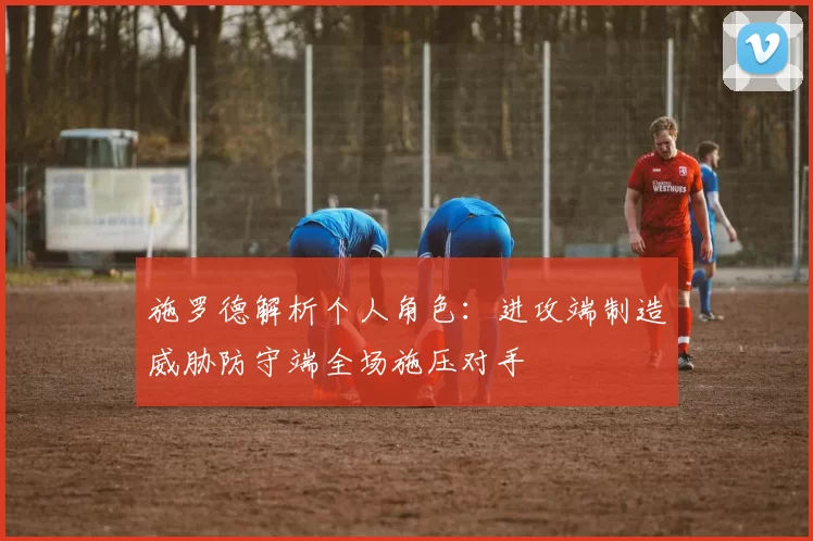 施罗德解析个人角色：进攻端制造威胁防守端全场施压对手