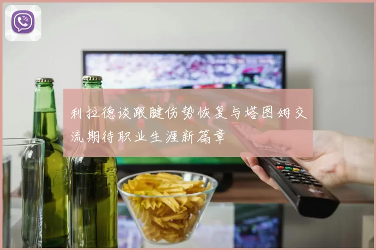 利拉德谈跟腱伤势恢复与塔图姆交流期待职业生涯新篇章